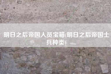 明日之后帝国人员宝箱(明日之后帝国士兵种类)