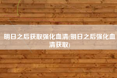 明日之后获取强化血清(明日之后强化血清获取)
