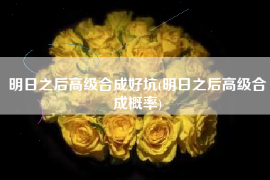 明日之后高级合成好坑(明日之后高级合成概率)