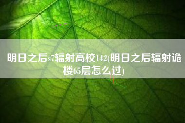 明日之后s7辐射高校142(明日之后辐射诡楼65层怎么过)