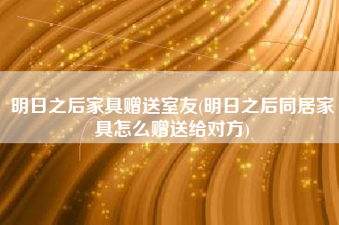 明日之后家具赠送室友(明日之后同居家具怎么赠送给对方)