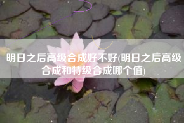 明日之后高级合成好不好(明日之后高级合成和特级合成哪个值)