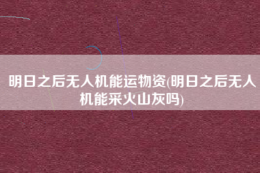 明日之后无人机能运物资(明日之后无人机能采火山灰吗)
