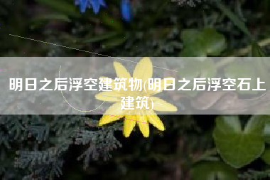 明日之后浮空建筑物(明日之后浮空石上建筑)