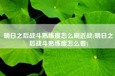 明日之后战斗熟练度怎么刷近战(明日之后战斗熟练度怎么看)