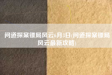 问道探案镖局风云6月3日(问道探案镖局风云最新攻略)