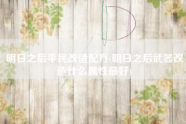 明日之后平民改造配方(明日之后武器改造什么属性最好)