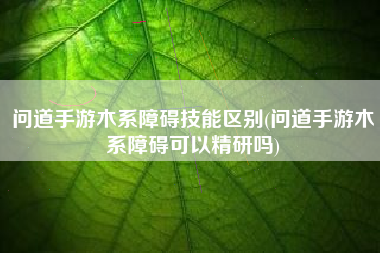 问道手游木系障碍技能区别(问道手游木系障碍可以精研吗)