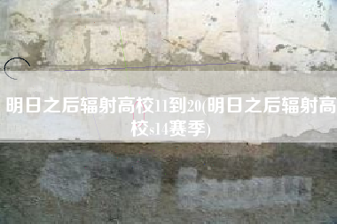 明日之后辐射高校11到20(明日之后辐射高校s14赛季)