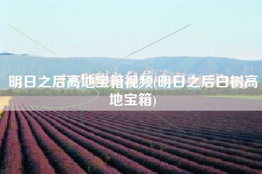 明日之后高地宝箱视频(明日之后白树高地宝箱)