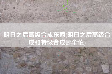 明日之后高级合成东西(明日之后高级合成和特级合成哪个值)