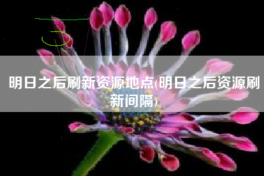 明日之后刷新资源地点(明日之后资源刷新间隔)