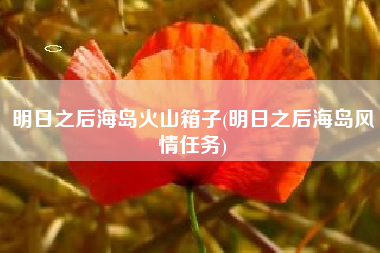 明日之后海岛火山箱子(明日之后海岛风情任务)