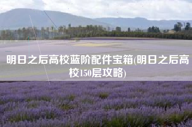 明日之后高校蓝阶配件宝箱(明日之后高校150层攻略)