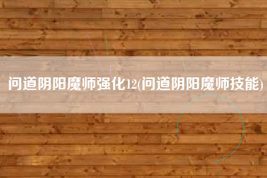问道阴阳魔师强化12(问道阴阳魔师技能)