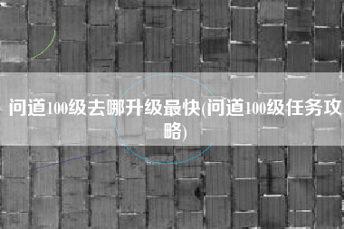 问道100级去哪升级最快(问道100级任务攻略)