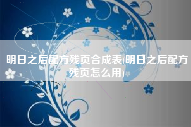 明日之后配方残页合成表(明日之后配方残页怎么用)
