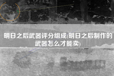 明日之后武器评分组成(明日之后制作的武器怎么才能卖)