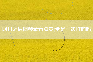 明日之后钢琴录音脚本(全是一次性的吗)