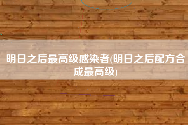 明日之后最高级感染者(明日之后配方合成最高级)
