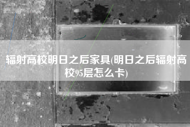 辐射高校明日之后家具(明日之后辐射高校95层怎么卡)