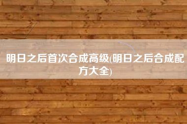 明日之后首次合成高级(明日之后合成配方大全)