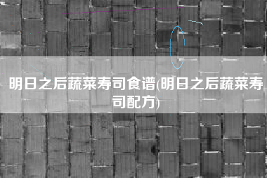 明日之后蔬菜寿司食谱(明日之后蔬菜寿司配方)