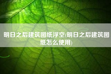 明日之后建筑图纸浮空(明日之后建筑图纸怎么使用)