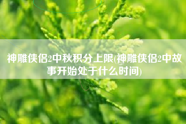 神雕侠侣2中秋积分上限(神雕侠侣2中故事开始处于什么时间)