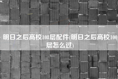 明日之后高校108层配件(明日之后高校100层怎么过)