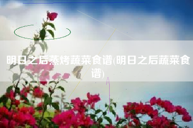 明日之后蒸烤蔬菜食谱(明日之后蔬菜食谱)