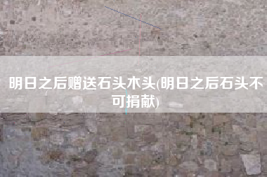 明日之后赠送石头木头(明日之后石头不可捐献)