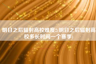 明日之后辐射高校难度2(明日之后辐射高校多长时间一个赛季)