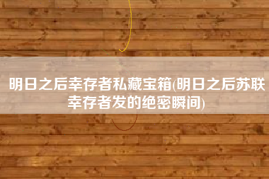 明日之后幸存者私藏宝箱(明日之后苏联幸存者发的绝密瞬间)