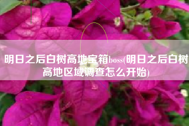 明日之后白树高地宝箱boss(明日之后白树高地区域调查怎么开始)