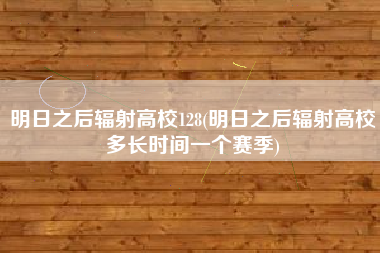 明日之后辐射高校128(明日之后辐射高校多长时间一个赛季)
