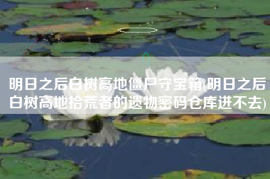 详细阅读:明日之后白树高地僵尸守宝箱(明日之后白树高地拾荒者的遗物密码仓库进不去) 明日之后白树高地僵尸守宝箱(明日之后白树高地拾荒者的遗物密码仓库进不去)