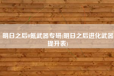 明日之后0氪武器专研(明日之后进化武器提升表)