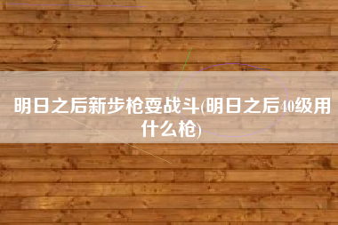 详细阅读:明日之后新步枪耍战斗(明日之后40级用什么枪) 明日之后新步枪耍战斗(明日之后40级用什么枪)