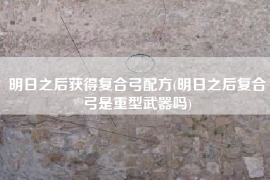明日之后获得复合弓配方(明日之后复合弓是重型武器吗)