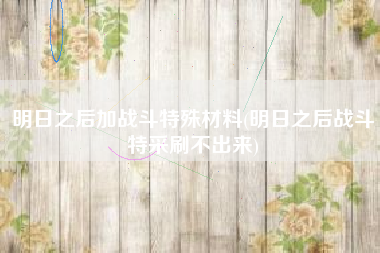 明日之后加战斗特殊材料(明日之后战斗特采刷不出来)